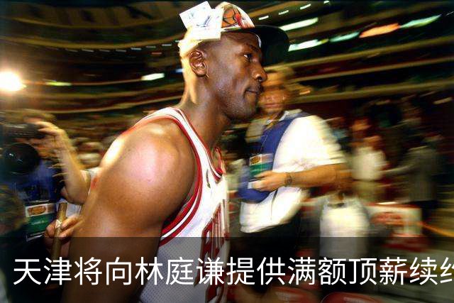 天津将向林庭谦提供满额顶薪续约合同 李荣培&党瑞博&王一方离队